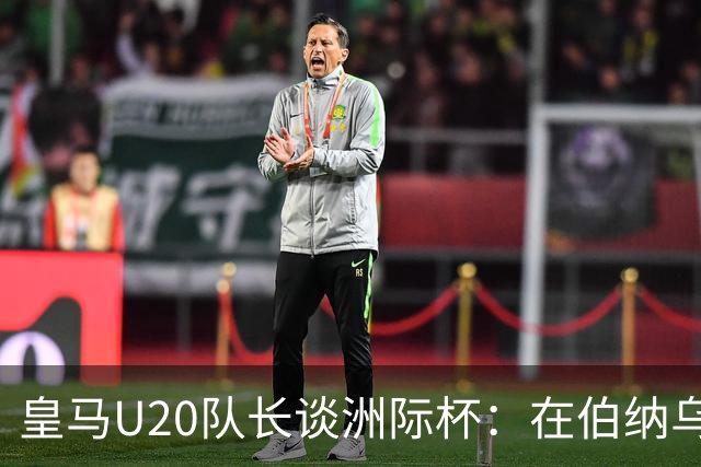 皇马U20队长谈洲际杯：在伯纳乌踢球是巨大荣幸 一直模仿莫德里奇